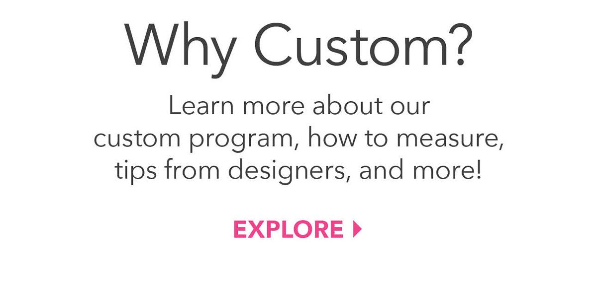 Learn more about our custom program, how to measure, tips from designers, and more!