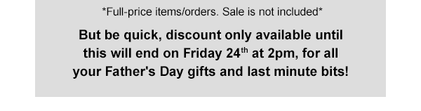 Full-price items/orders. Sale is not included*  But be quick, discount only available until this will end on Friday 24th at 2pm, for all your Father's Day gifts and last minute bits!