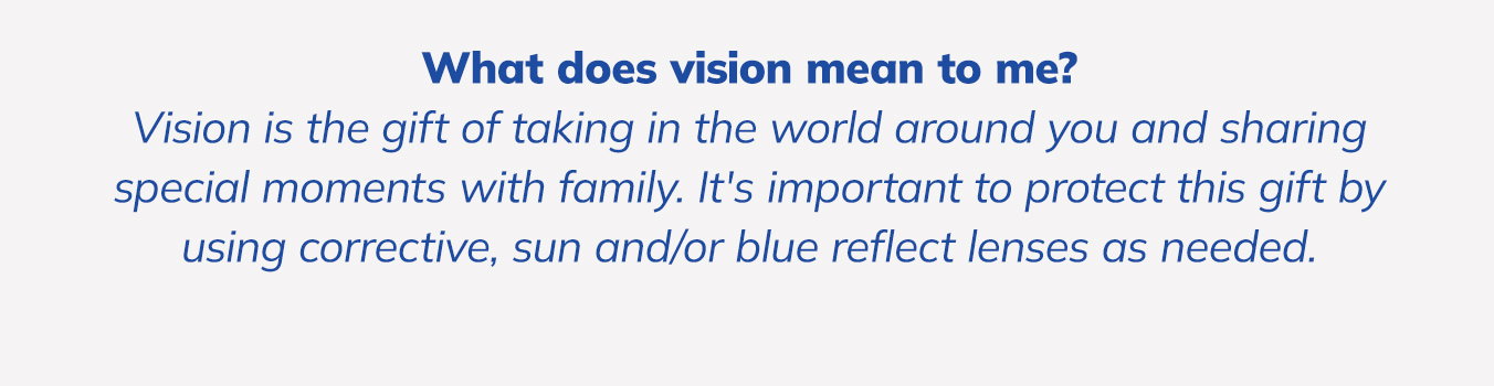 What does vision mean to me? Vision is the gift of taking in the world around you and sharing special moments with family. It's important to protect this gift by using corrective, sun and/or blue reflect lenses as needed.