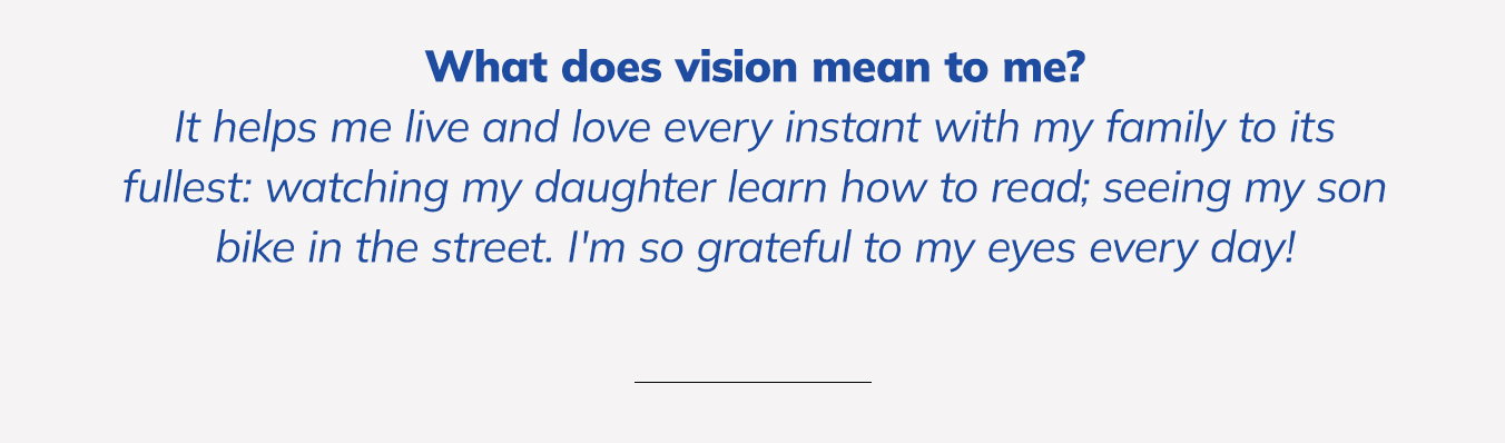 What does vision mean to me? It helps me live and love every instant with my family to its fullest: watching my daughter learn how to read; seeing my son bike in the street. I'm so grateful to my eyes every day!