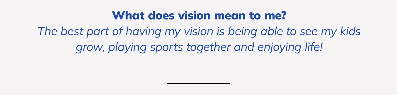 What does vision mean to me? The best part of having my vision is being able to see my kids grow, playing sports together and enjoying life!