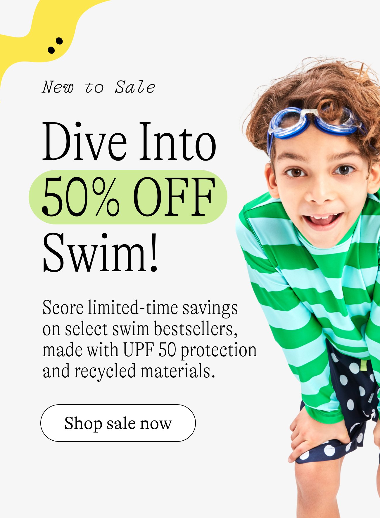 New to Sale: Dive Into 50% OFF Swim! Score limited-time savings  on select swim bestsellers, made with UPF 50 protection and recycled materials.