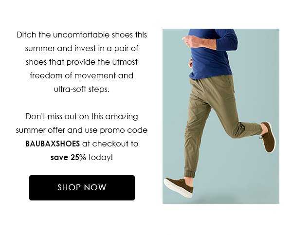 Ditch the uncomfortable shoes this summer and invest in a pair of shoes that provide the utmost freedom of movement and ultra-soft steps. Don't miss out on this amazing summer offer and use promo code BAUBAXSHOES at checkout to save 25% today!