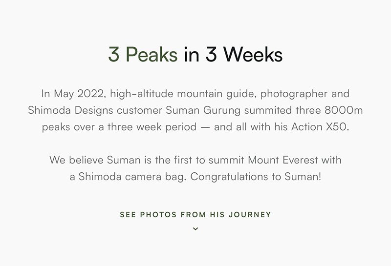 3 Peaks in 3 Weeks In May 2022, high-altitude mountain guide, photographer and Shimoda Designs customer Suman Gurung summitted three 8000m peaks over a three week period – and all with his Action X50.   We believe Suman is the first to summit Mount Everest with  a Shimoda camera bag. Congratulations to Suman!