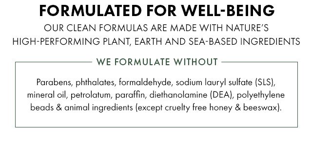FORMULATED FOR WELL-BEING | OUR CLEAN FORMULAS ARE MADE WITH NATURE’S HIGH-PERFORMING PLANT, EARTH, AND SEA-BASED INGREDIENTS | WE FORMULATE WITHOUT - Parabens, phthalates, sodium lauryl sulfate (SLS), mineral oil, petrolatum, paraffin, diethanolamine (DEA), polyethylene beads and animal ingredients (except cruelty free honey and beeswax).