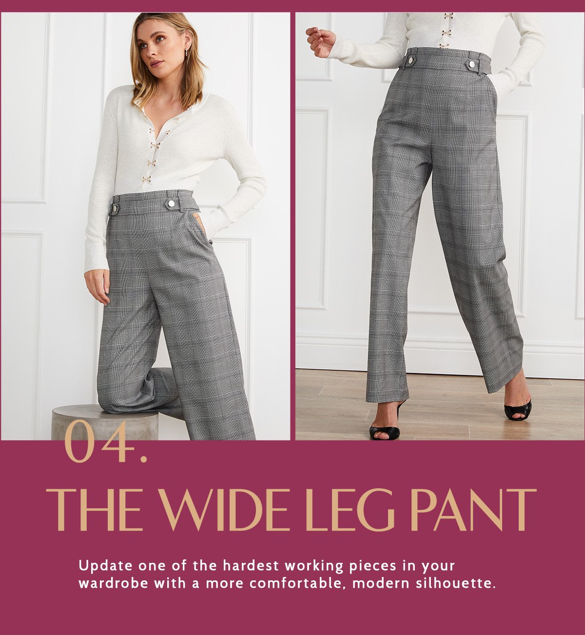 The Wide Leg Pant. Update one of the hardest working pieces in your wardrobe with a more comfortable, modern silhouette. 