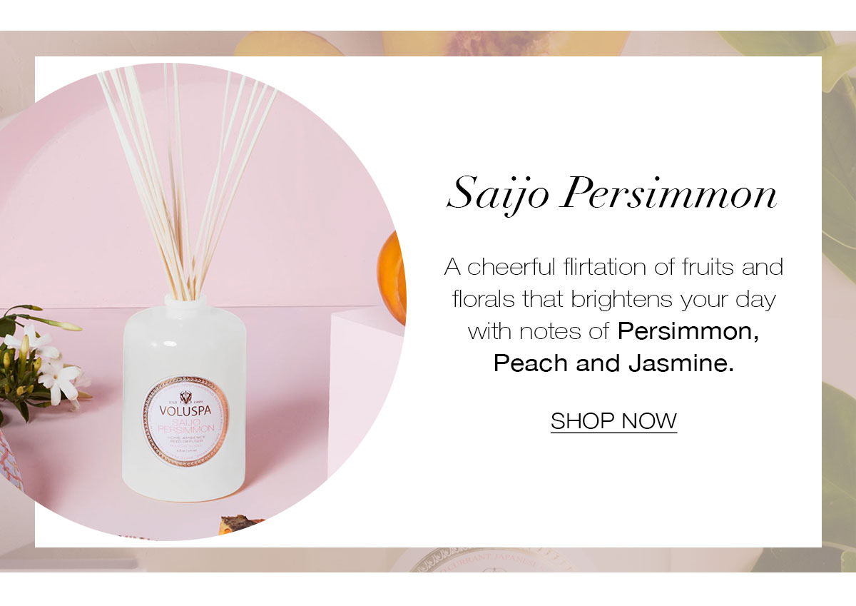 SAIJO PERSIMMON  A cheerful flirtation of fruits and florals that brightens your day with notes of Persimmon, Peach and Jasmine. SHOP NOW>