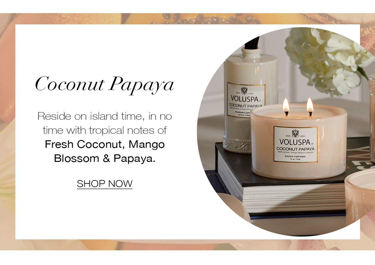 COCONUT PAPAYA  Reside on island time, in no time with tropical notes of Fresh Coconut, Mango Blossom & Papaya. SHOP NOW>