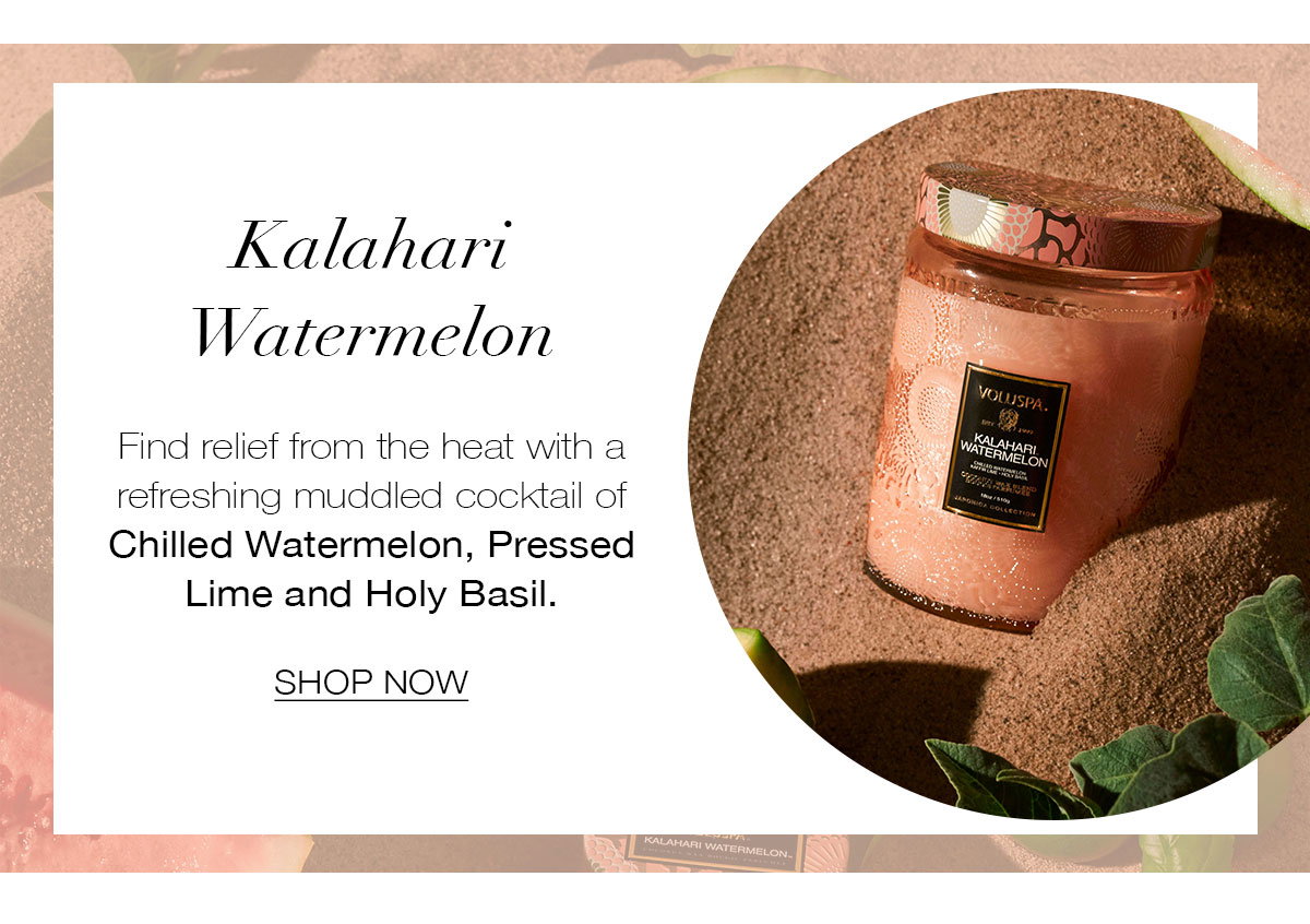 KALAHARI WATERMELON  Find relief from the heat with a refreshing muddled cocktail of Chilled Watermelon, Pressed Lime and Holy Basil. SHOP NOW>
