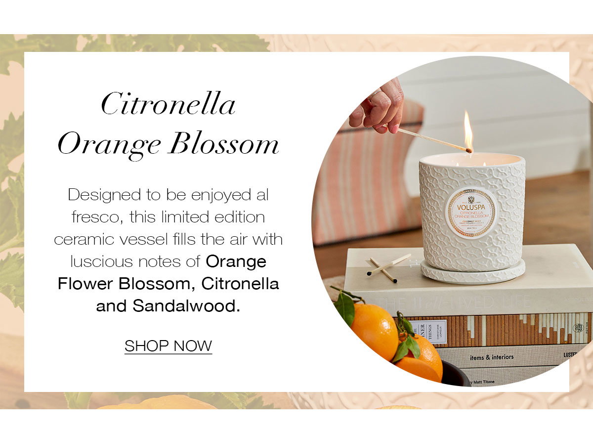 CITRONELLA ORANGE BLOSSOM Designed to be enjoyed al fresco, this limited edition ceramic vessel fills the air with luscious notes of Orange Flower Blossom, Citronella and Sandalwood. SHOP NOW>