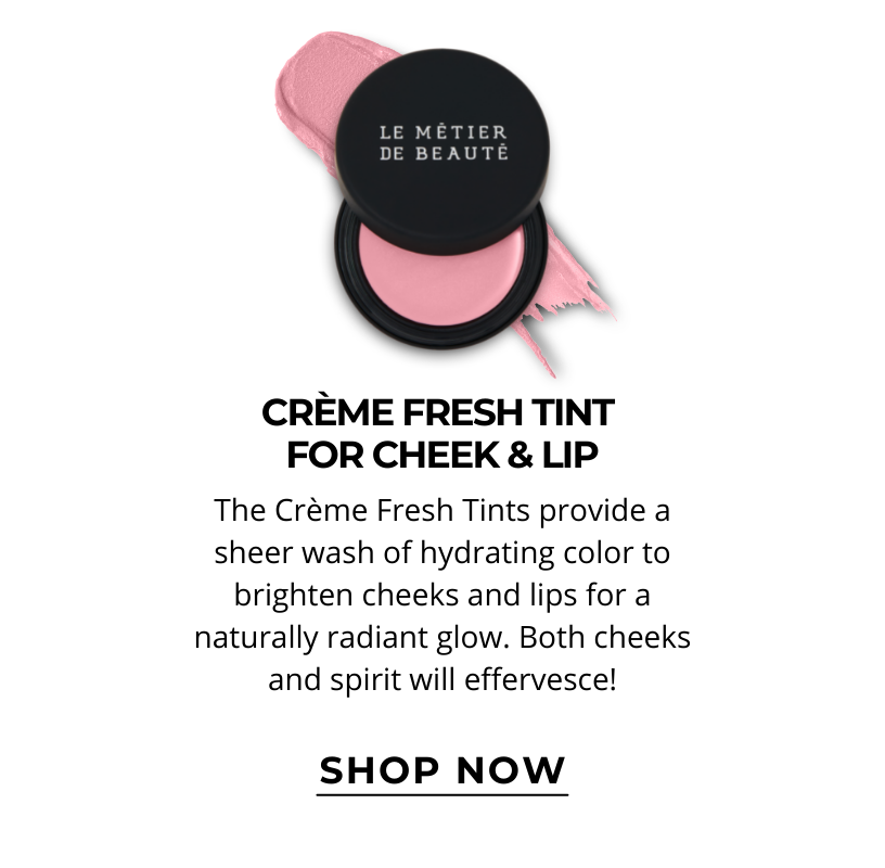CRÈME FRESH TINT FOR CHEEK & LIP.  The Crème Fresh Tints provide a sheer wash of hydrating color to brighten cheeks and lips for a naturally radiant glow. Both cheeks and spirit will effervesce! Click here to SHOP NOW!