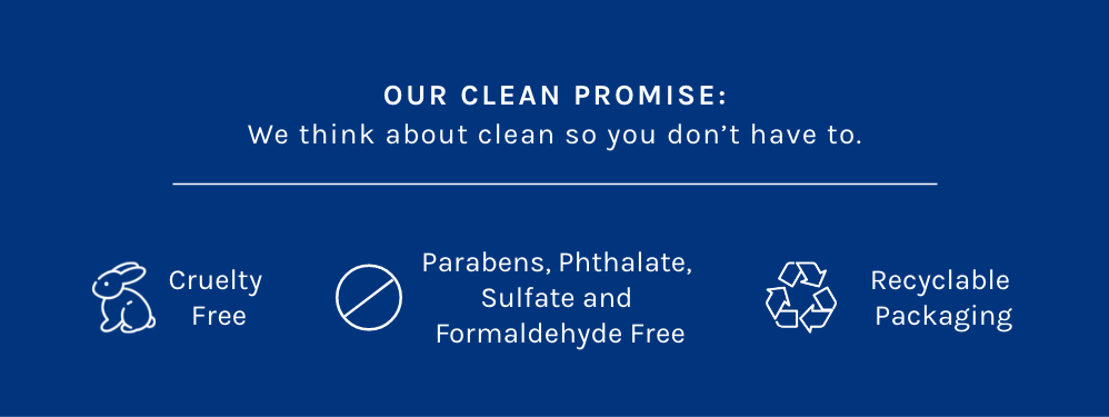 Our Clean Promise: We think about clean so you don't have to. Cruelty Free. Parabens, Phthalate, Sulfate and Formaldehyde Free. Recyclable Packaging. 