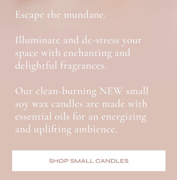 Escape the mundane. | Illuminate and de-stress your space with enchanting and delightful fragrances.  Our clean-burning NEW small soy wax candles are made with essential oils for an energizing and uplifting ambience.  SHOP SMALL CANDLES