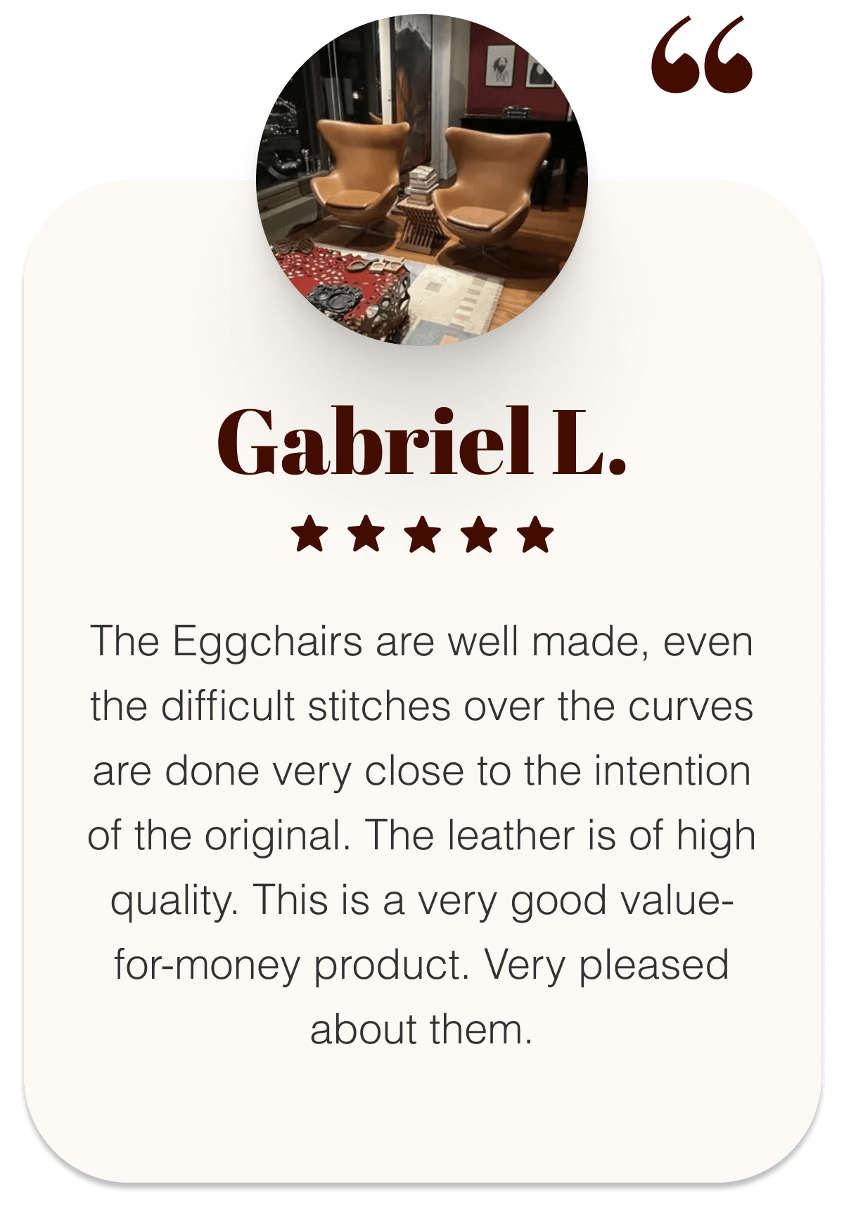 Gabriel L.  ⭐⭐⭐⭐⭐ “The Eggchairs are well made, even the difficult stitches over the curves are done very close to the intention of the original. The leather is of high quality. This is a very good value-for-money product. Very pleased about them.”