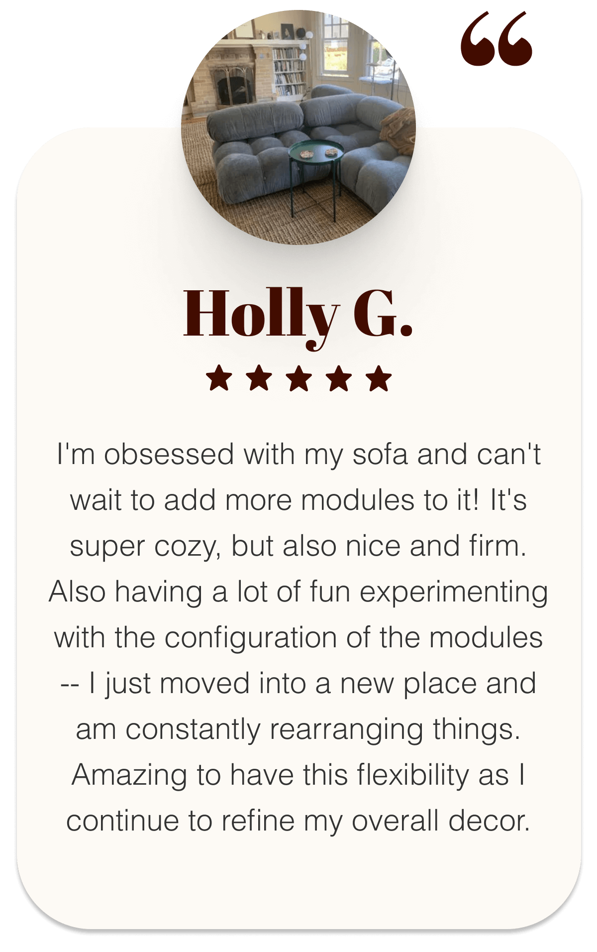 Holly G. ⭐⭐⭐⭐⭐ “I'm obsessed with my sofa and can't wait to add more modules to it! It's super cozy, but also nice and firm. Also having a lot of fun experimenting with the configuration of the modules -- I just moved into a new place and am constantly rearranging things. Amazing to have this flexibility as I continue to refine my overall decor.”