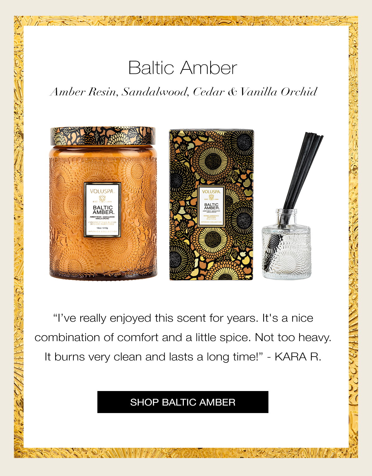BALTIC AMBER  Amber Resin, Sandalwood, Cedar & Vanilla Orchid “I’ve really enjoyed this scent for years. It's a nice combination of comfort and a little spice. Not too heavy. It burns very clean and lasts a long time!” - KARA R. SHOP BALTIC AMBER >