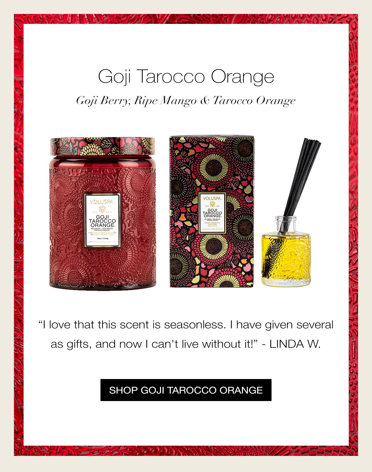 GOJI TAROCCO ORANGE  Goji Berry, Ripe Mango & Tarocco Orange “I love that this scent is seasonless. I have given several as gifts, and now I can't live without it!” - LINDA W. SHOP GOJI TAROCCO ORANGE >