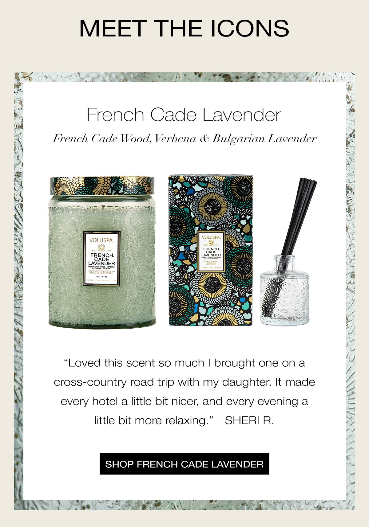 MEET THE ICONS   FRENCH CADE LAVENDER  French Cade Wood, Verbena & Bulgarian Lavender “Loved this scent so much I brought one on a cross-country road trip with my daughter. It made every hotel a little bit nicer, and every evening a little bit more relaxing.” - SHERI R. SHOP FRENCH CADE LAVENDER >