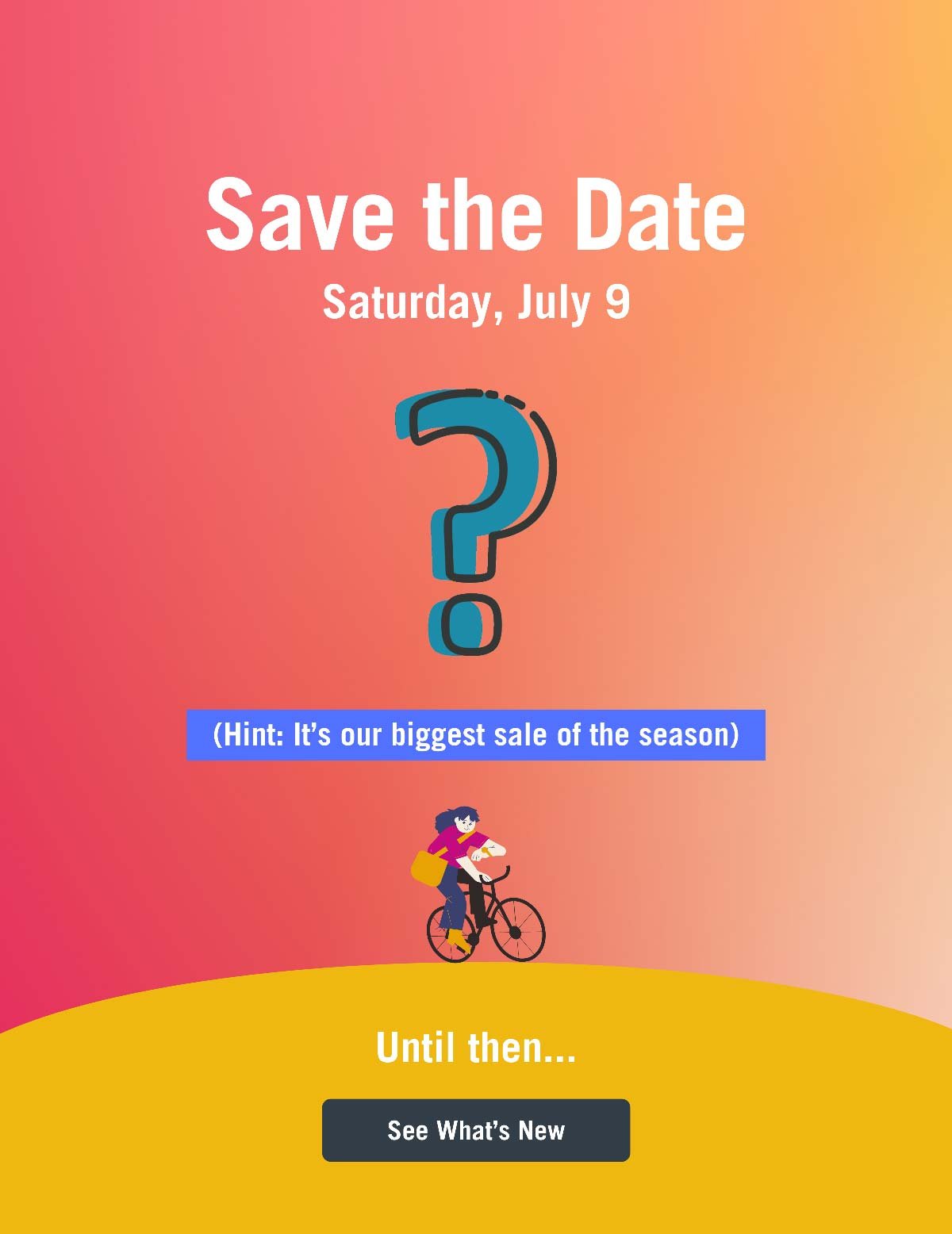 SAVE THE DATE. Saturday, July 9. (Hint: It's our biggest sale of the season). Until then, see what's new!