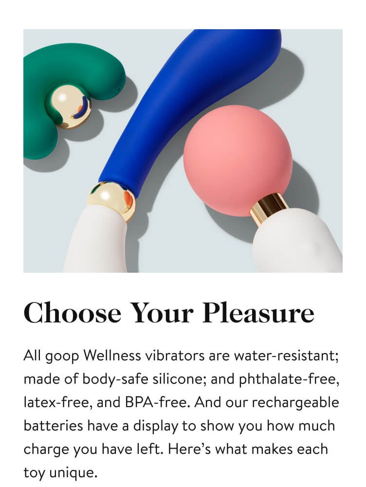Choose Your Pleasure All goop Wellness vibrators are water-resistant; made of body-safe silicone; and phthalate-free, latex-free, and BPA-free. And our rechargeable batteries have a display to show you how much charge you have left. Here’s what makes each toy unique.