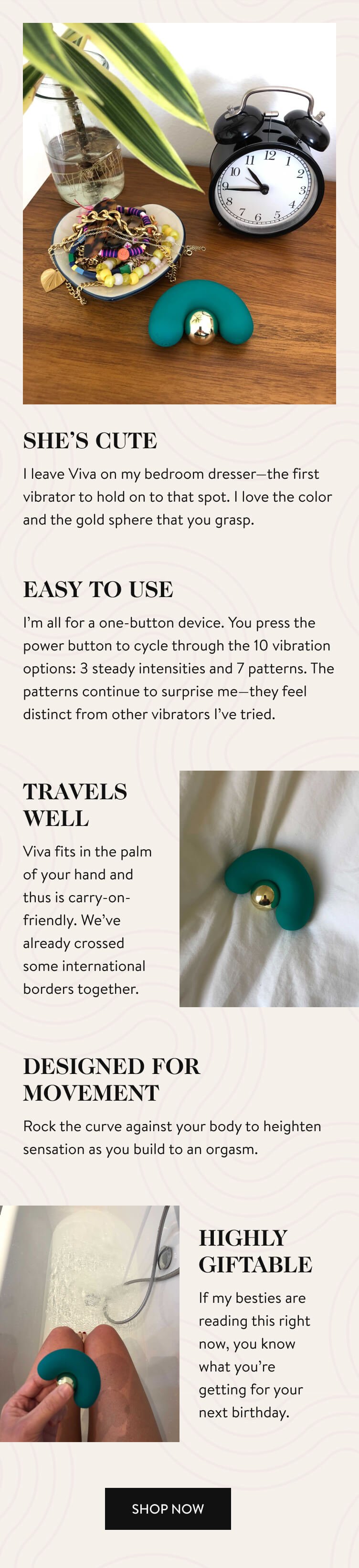 SHE’S CUTE I leave Viva on my bedroom dresser—the first vibrator to hold on to that spot. I love the color and the gold sphere that you grasp. EASY TO USE I’m all for a one-button device. You press the power button to cycle through the 10 vibration options: 3 steady intensities and 7 patterns. The patterns continue to surprise me—they feel distinct from other vibrators I’ve tried. TRAVELS WELL Viva fits in the palm of your hand and thus is carry-on-friendly. We’ve already crossed some international borders together. DESIGNED FOR MOVEMENT Rock the curve against your body to heighten sensation as you build to an orgasm. HIGHLY GIFTABLE If my besties are reading this right now, you know what you’re getting for your next birthday. Shop Now