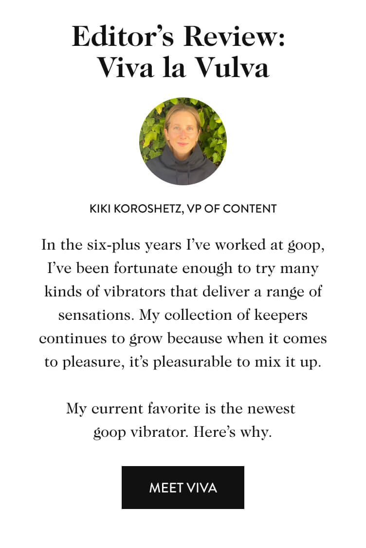 Editor’s Review: Viva la Vulva Kiki Koroshetz, vP of content In the six-plus years I’ve worked at goop, I’ve been fortunate enough to try many kinds of vibrators that deliver a range of sensations. My collection of keepers continues to grow because when it comes to pleasure, it’s pleasurable to mix it up. My current favorite is the newest  goop vibrator. Here’s why. meet viva