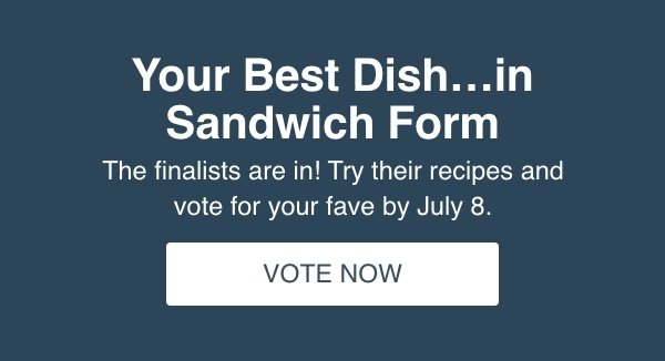 Your Best Dish...in Sandwich Form. The finalists are in! Try their recipes and vote for your fave by July 8. Vote Now.