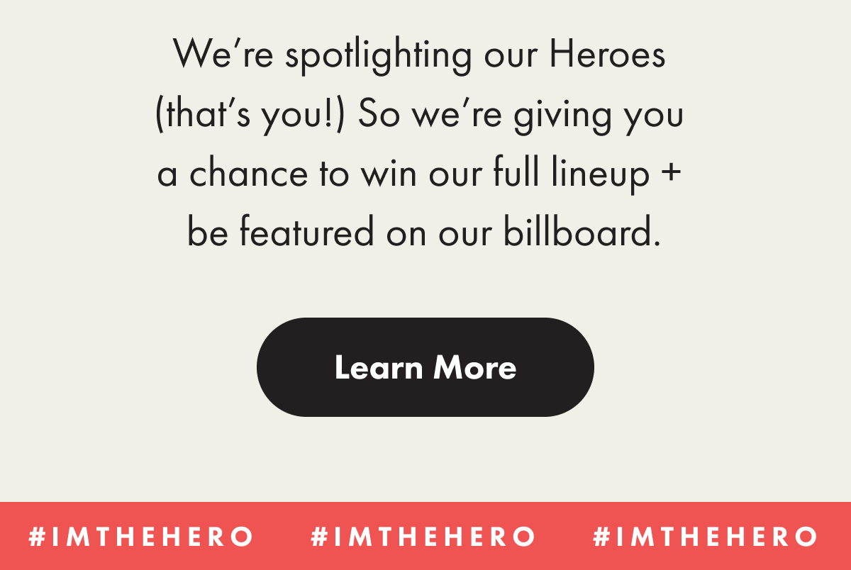 We're spotlighting our Heroes (that's you!) So we're giving you a chance to win our full lineup + be featured on our billboard.  Learn more button