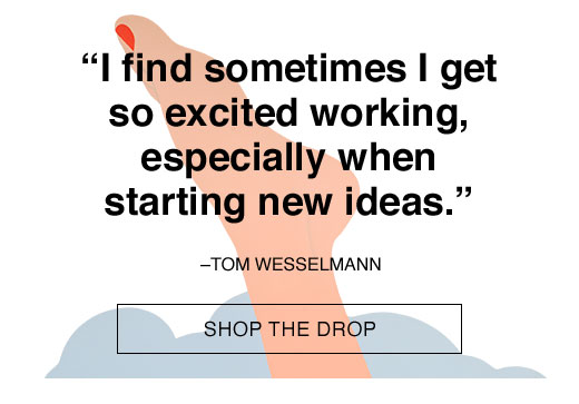 "I find sometimes I get so excited working, especially when starting new ideas." -Tom Wesselmann. SHOP THE DROP