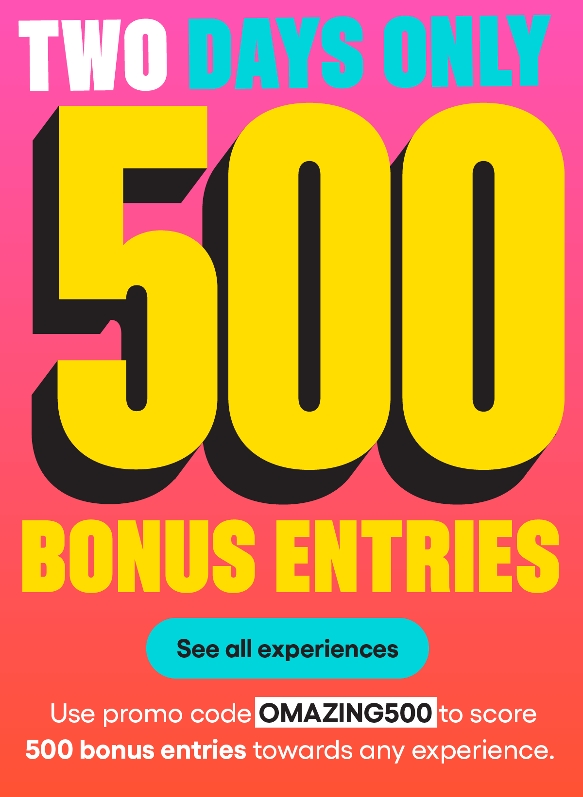 
500 BONUS ENTRIES
2 DAYS ONLY 
TWO DAYS ONLY: Use promo code OMAZING500 to score 500 bonus entries towards any experience. 
See all experiences
