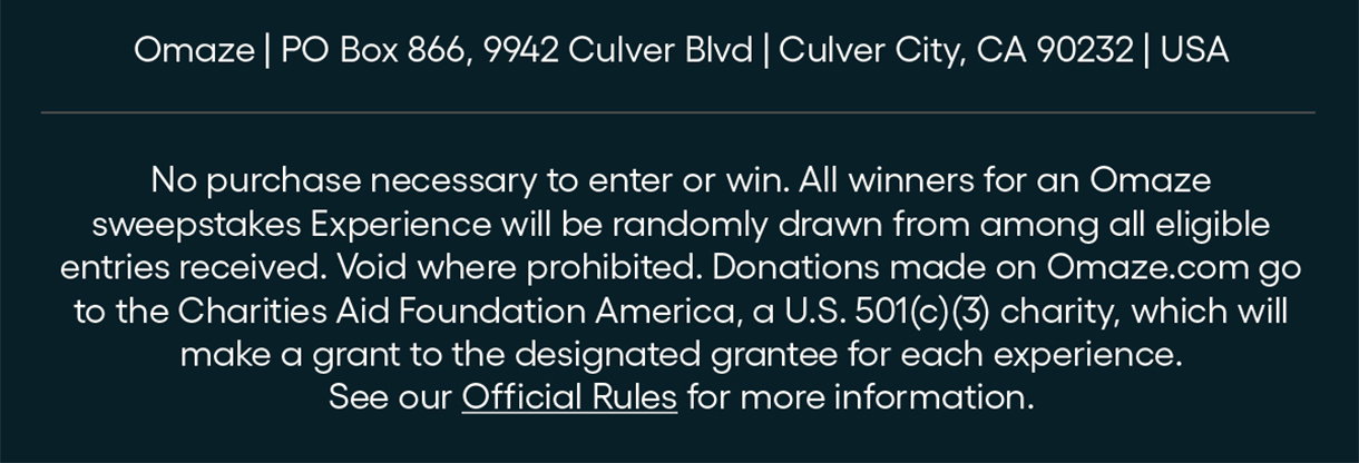 PO Box 866, 9942 Culver Blvd, Culver City, CA 90232                                                                             No purchase necessary to enter or win. All winners for an Omaze sweepstakes Experience will be randomly drawn from among all eligible entries received. Void where prohibited. Donations made on Omaze.com go to the Charities Aid Foundation America, a U.S. 501(c)(3) charity, which will make a grant to the designated grantee for each experience. See our Official Rules for more information