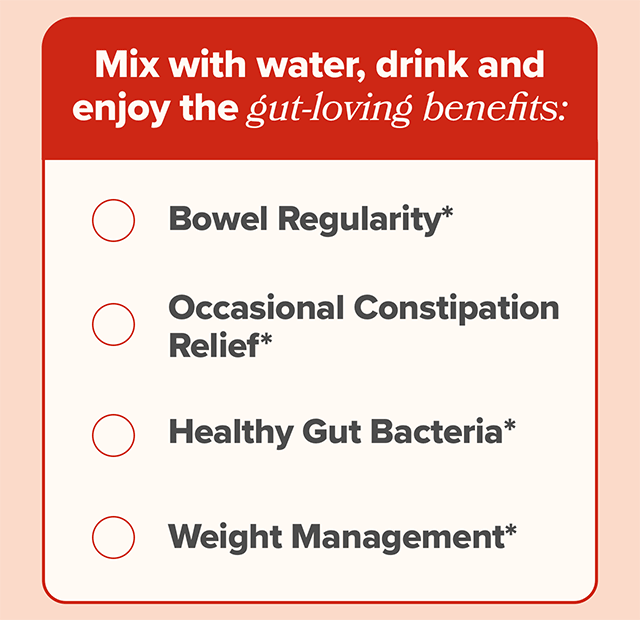 Mix with water, drink, and enjoy the gut-loving benefits: bowel regularity, occasional constipation relief, healthy gut bacteria, and weight management
