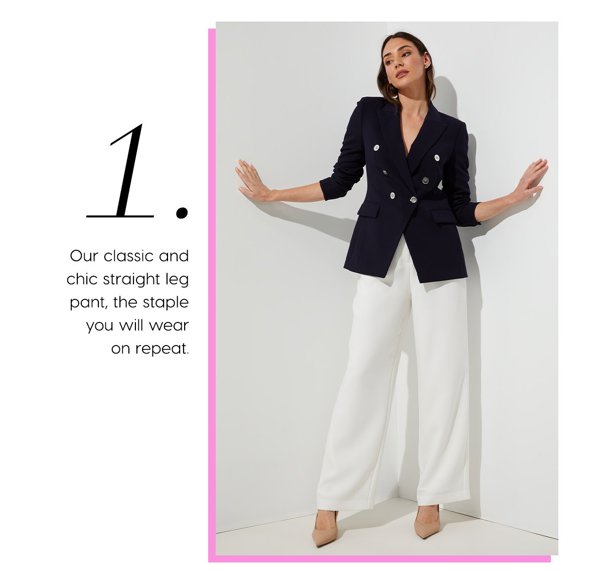 1. Our classic and chic straight leg pant, the staple you will wear on repeat.