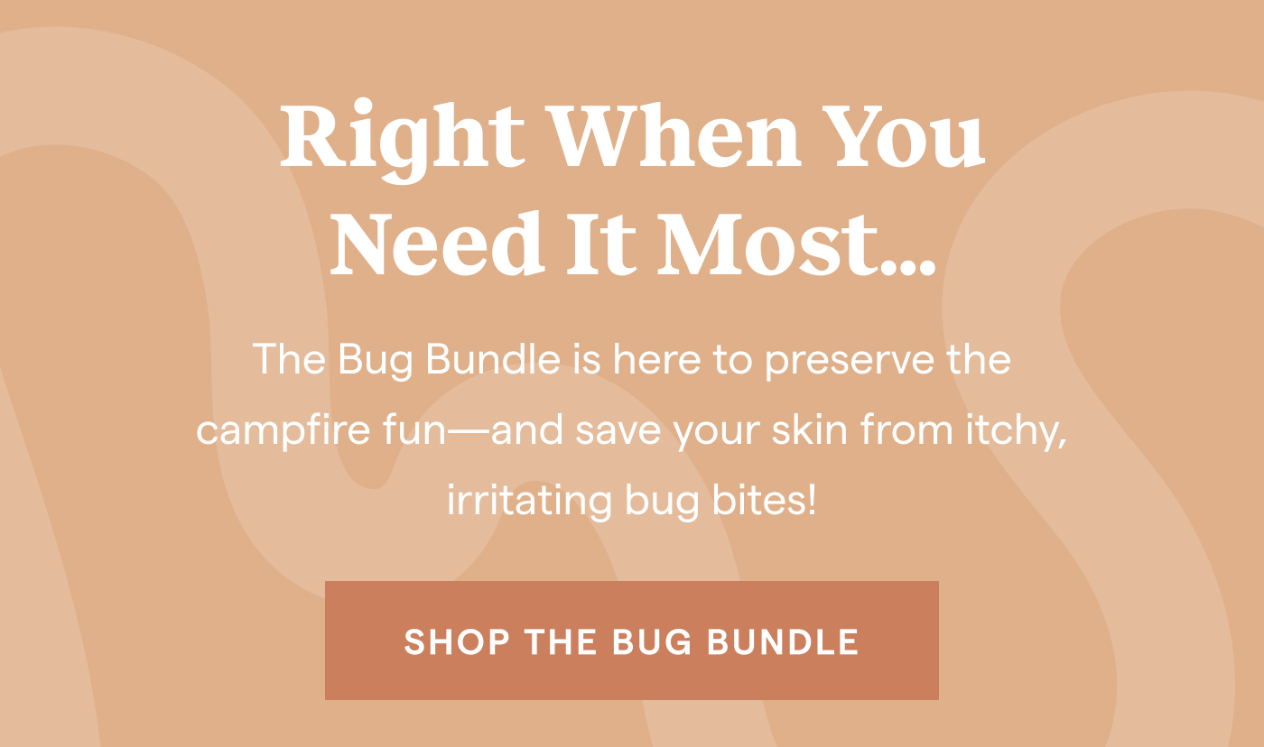 Right When You Need It Most... The Bug Bundle is here to preserve the campfire fun—and save your skin from itchy, irritating bug bites! shop the bug Bundle.