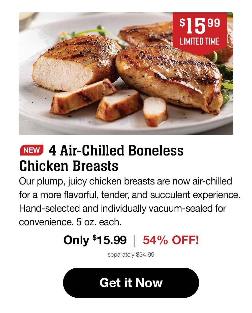 $15.99 LIMITED TIME | NEW 4 Air-Chilled Boneless Chicken Breasts | Our plump, juicy chicken breasts are now air-chilled for a more flavorful, tender, and succulent experience. Hand-selected and individually vacuum-sealed for convenience. 5 oz. each. | Only $15.99 | 54% OFF! | separately $34.99 || Get it Now