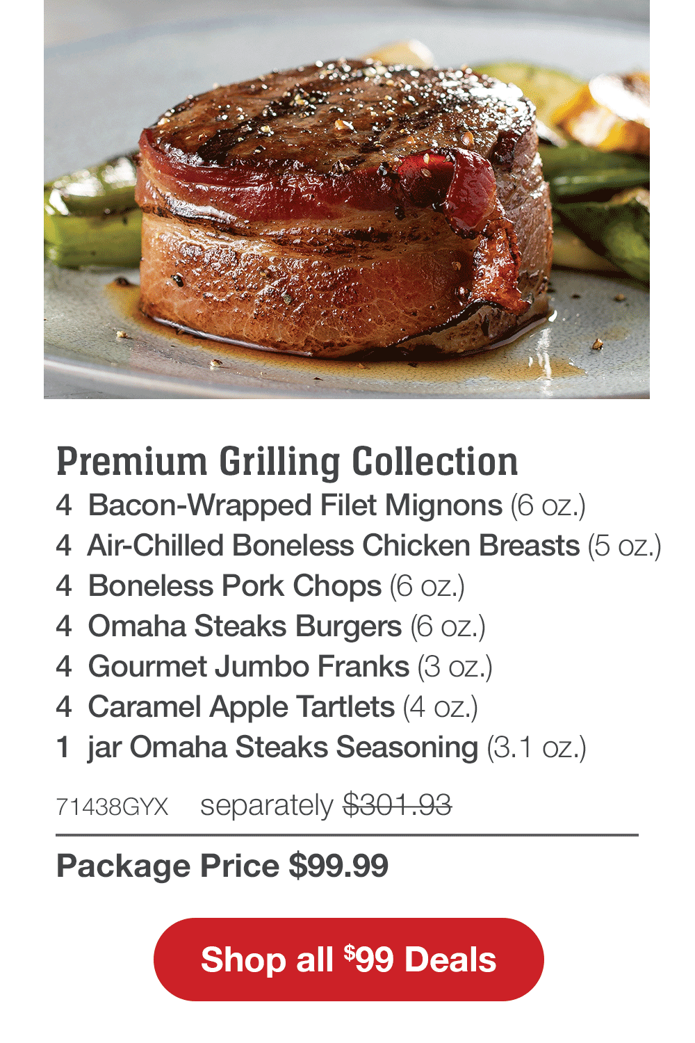 Premium Grilling Collection - 4  Bacon-Wrapped Filet Mignons (6 oz.) - 4  Air-Chilled Boneless Chicken Breasts (5 oz.) - 4  Boneless Pork Chops (6 oz.) - 4  Omaha Steaks Burgers (6 oz.) - 4  Gourmet Jumbo Franks (3 oz.) - 4  Caramel Apple Tartlets (4 oz.) - 1  jar Omaha Steaks Seasoning (3.1 oz.) - 71438GYX  separately $301.93 | Package Price $99.99 || Shop all $99 Deals