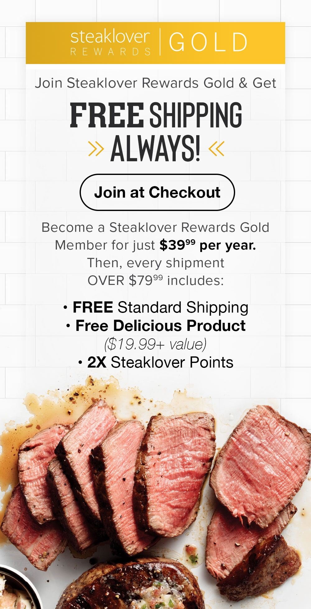 Steaklover Rewards Gold | FREE SHIPPING ALWAYS! | Join at Checkout | Become a Steaklover Rewards Gold Member for just $39.99 per year. Then, every shipment OVER $79.99 includes: FREE Standard Shipping, Free Delicious Product ($19.99+ value), 2X Steaklover Points