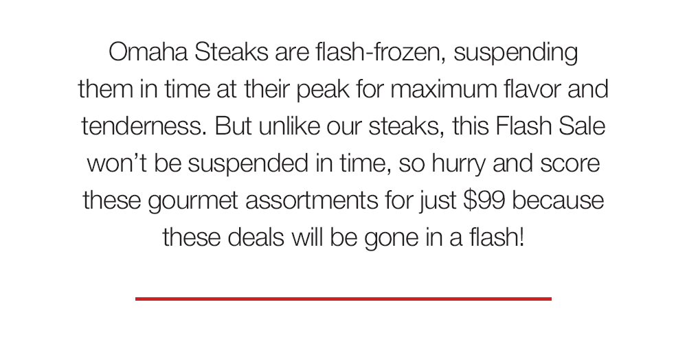 Omaha Steaks are flash-frozen, suspending them in time at their peak for maximum flavor and tenderness. But unlike our steaks, this Flash Sale won't be suspended in time, so hurry and score these gourmet assortments for just $99 because these deals will be gone in a flash!