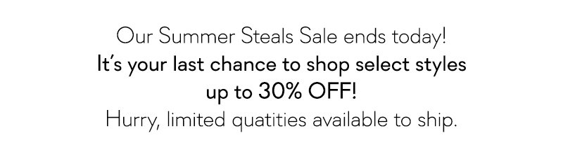 Our Summer Steals Sale ends today! It's your last chance to shop styles up to 30% Off!
