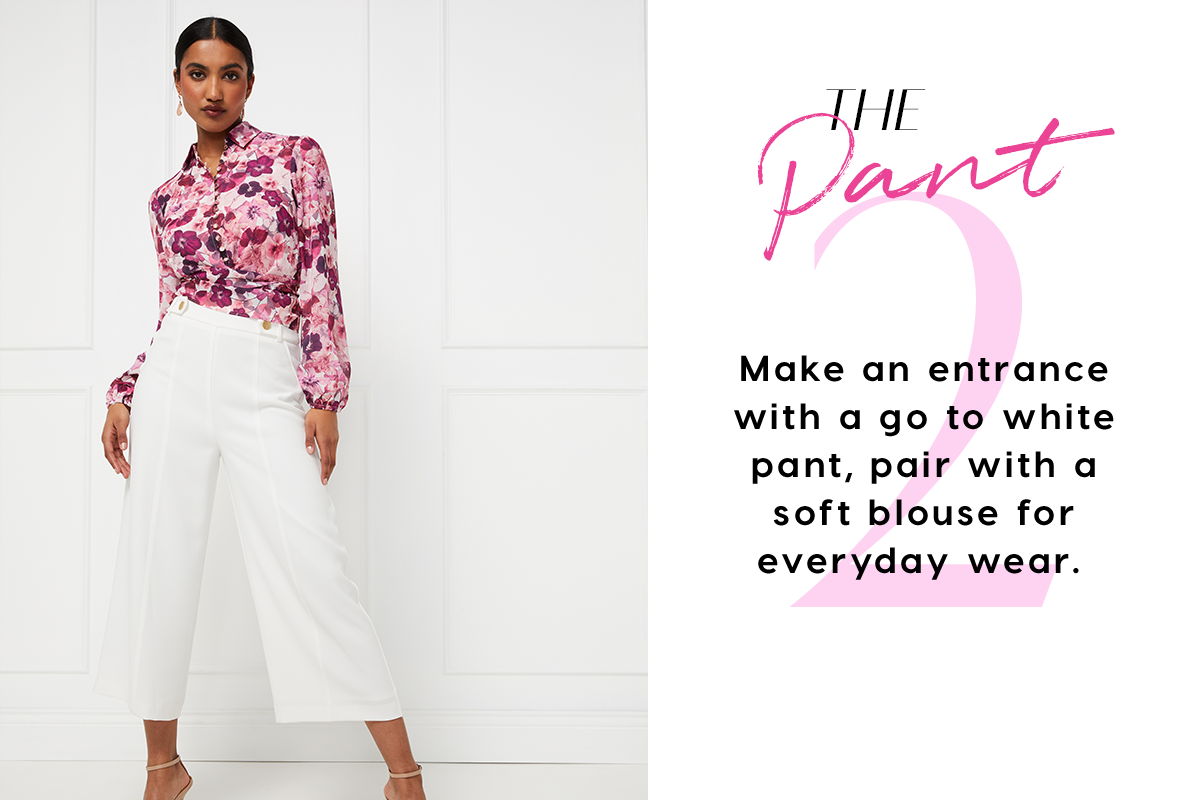 The Pant Make an entrance with a go to white pant, pair with a soft blouse for everyday wear. 