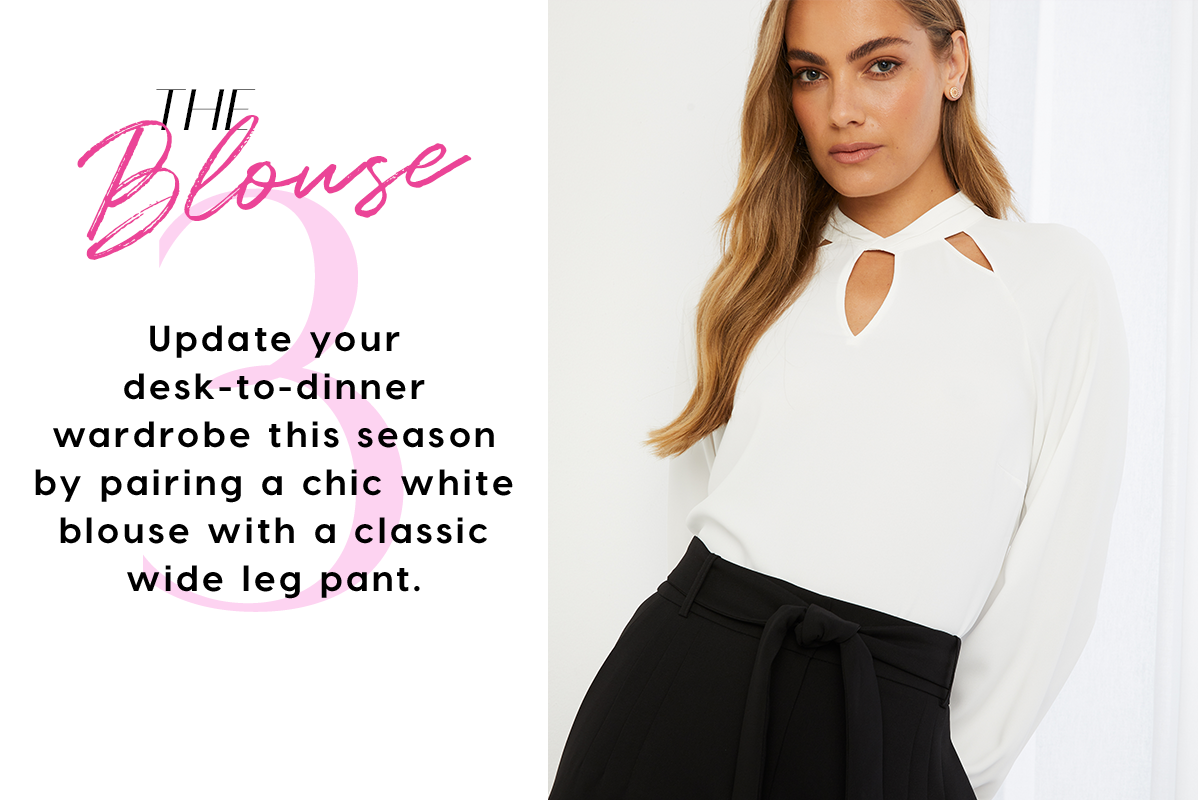 The Blouse Update your desk-to-dinner wardrobe this season by pairing a chic white blouse with a classic wide leg pant.