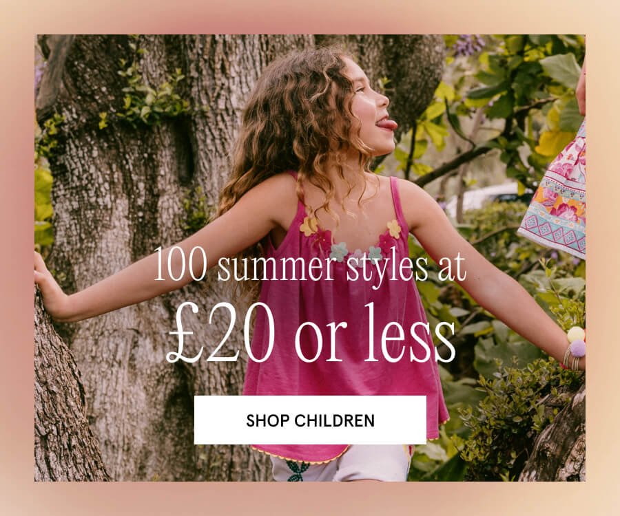 100 Children's summer styles at £20 or less. SHOP CHILDREN