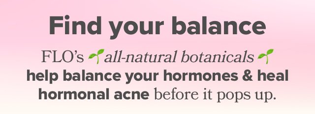 Find your balance - FLO's all-natural botanicals help balance your hormones & heal hormonal acne before it pops up