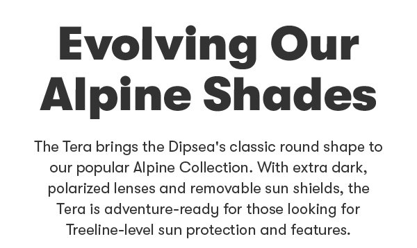 Evolving our alpine shades. the tera brings the Dipsea's classic round shape to our popular Alpine collection. With extra dark, polarized lenses and removable side shields, the Tera is adventure ready for those looking for treeline level sun protection and features,