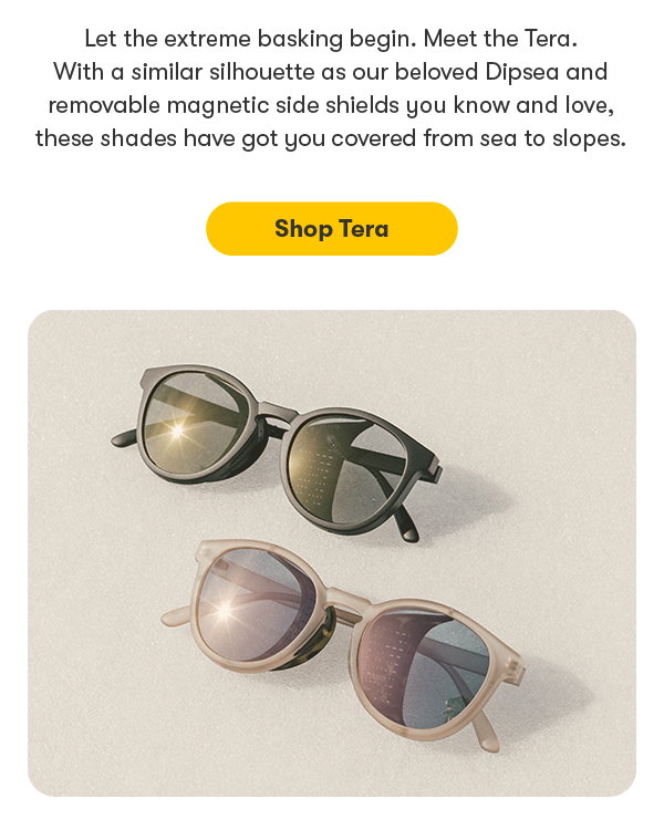let the extreme basking begin. Meet the Tera. With a similar silhouette as our beloved Dipsea and removable side shields you know and love, these shades have you got you covered from sea to slopes. shop tera.