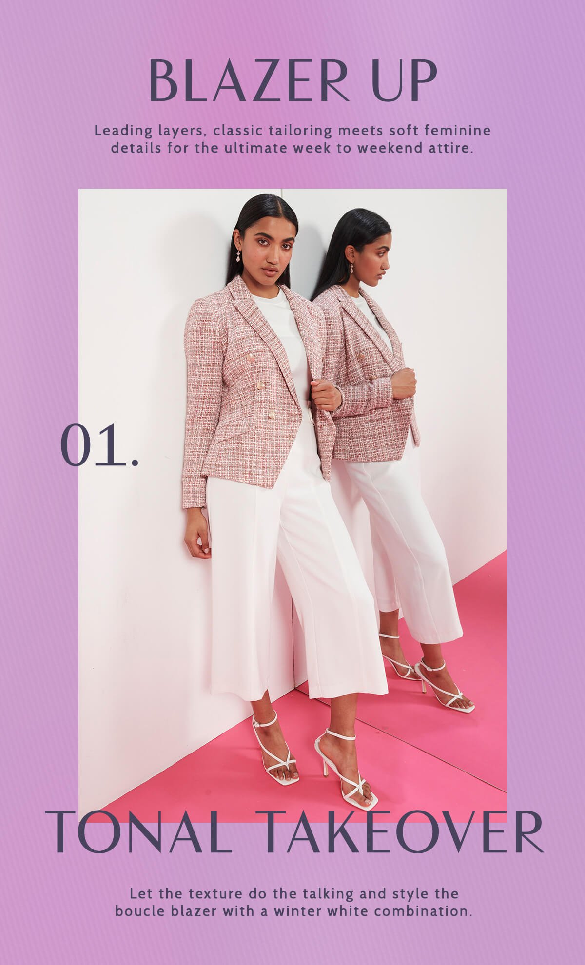 Blazer Up. Leading layers, classic tailoring meets soft feminine details for the ultimate week to weekend attire. 01. Tonal Takeover. Let the texture do the talking and style the boucle blazer with a winter white combination. 