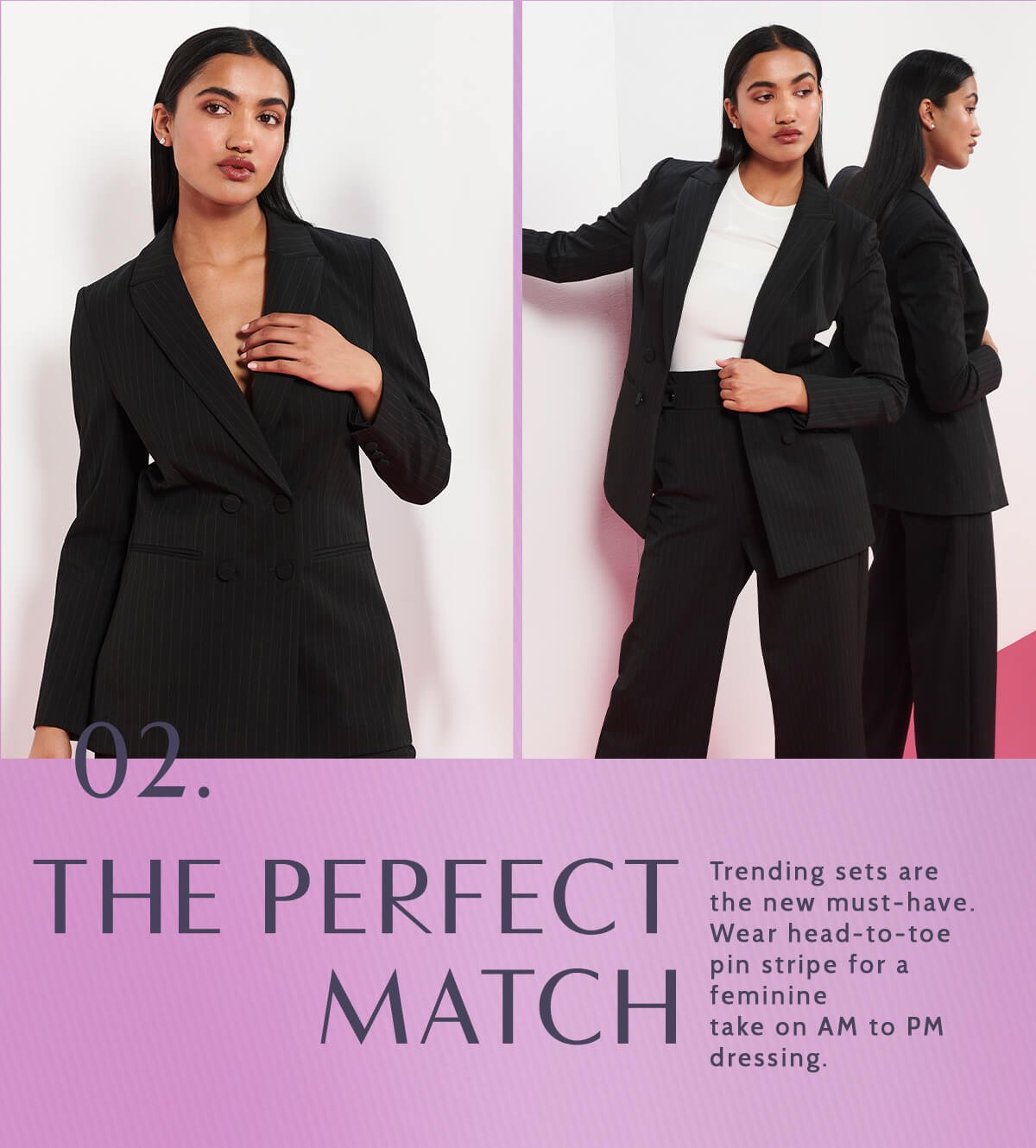 02. The Perfect Match. Trending sets are the new must-have. Wear head-to-toe pin stripe for a feminine take on AM to PM dressing.