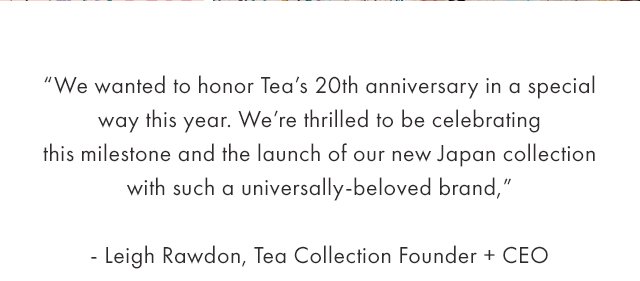 We wanted to honor Tea's 20th anniversary in a special way this year. We're thrilled to be celebrating this milestone and the launch of our new Japan collection with such a universally-beloved brand."