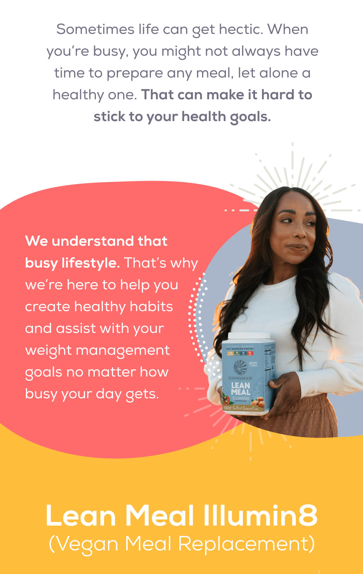 Sometimes life can get hectic. When you’re busy, you might not always have time to prepare any meal, let alone a healthy one. That can make it hard to stick to your health goals.  We understand that busy lifestyle. That’s why we’re here to help you create healthy habits and assist with your weight management goals no matter how busy your day gets.  Lean Meal Ilumin8 (Vegan Meal Replacement)