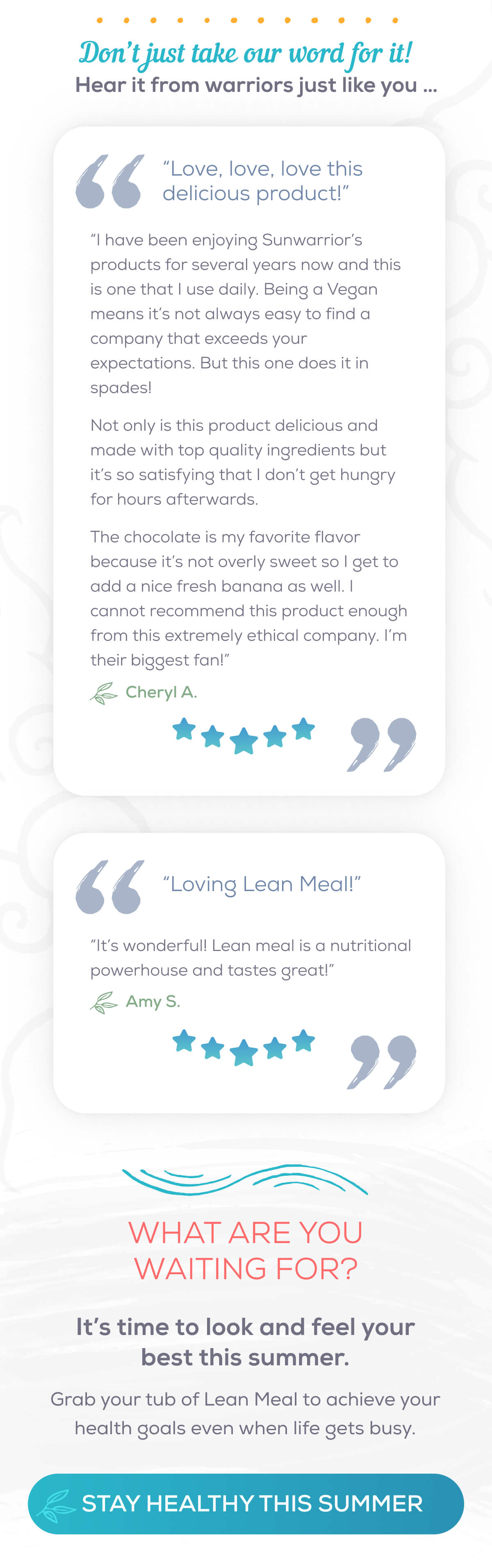 Don’t just take our word for it! Hear it from warriors just like you …  “Love, love, love this delicious product!”  “I have been enjoying Sunwarrior’s products for several years now and this is one that I use daily. Being a Vegan means it’s not always easy to find a company that exceeds your expectations. But this one does it in spades!   Not only is this product delicious and made with top quality ingredients but it’s so satisfying that I don’t get hungry for hours afterwards.  The chocolate is my favorite flavor because it’s not overly sweet so I get to add a nice fresh banana as well. I cannot recommend this product enough from this extremely ethical company. I’m their biggest fan!” — Cheryl A.  “Loving Lean Meal!”  “It’s wonderful! Lean meal is a nutritional powerhouse and tastes great!” — Amy S.  What are you waiting for? It’s time to look and feel your best this summer. Grab your tub of Lean Meal to achieve your health goals even when life gets busy.